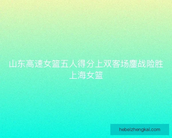 山东高速女篮五人得分上双客场鏖战险胜上海女篮