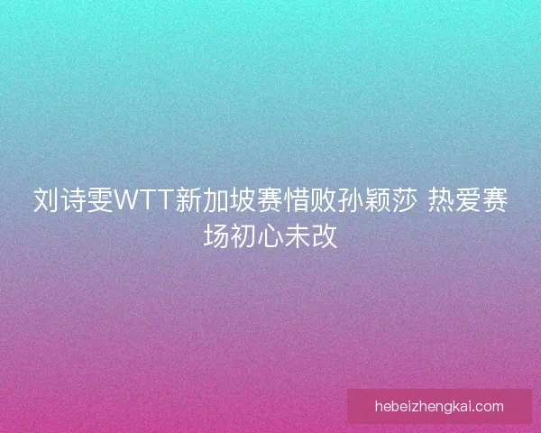 刘诗雯WTT新加坡赛惜败孙颖莎 热爱赛场初心未改
